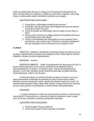 80
então ser ditada (descrita) para o colega que irá reproduzi-la (desenhá-la) na
folha. Ao final retira-se o anteparo e verifica-se como ficou o trabalho. Caso haja
tempo, é interessante repetir a atividade invertendo-se os papéis.
QUESTÕES PARA DISCUSSÃO :
1. Como foi ter a informação e passá-la aos poucos?
2. O trabalho saiu da forma que você imaginou que sairia ao ditá-la?
O que deu errado? Por que?
3. Como foi receber as informações sem ter noção do que sairia no
final?
4. De que outra maneira seu colega poderia ter procedido para que a
comunicação fosse mais eficaz?
5. Como é a transmissão das informações em sua empresa? Ela é
semelhante a que ocorreu aqui? Ocorrem os mesmos problemas?
Em que situações? Como você sente-se em relação a isto?
A JAULA
OBJETIVO : trabalhar a resistência à mudança através da vivência de ver-
se preso a determinadas situações que desejamos evitar. Pode objetivar também
trabalhar a função da cultura organizacional.
MATERIAL : humano
DESENVOLVIMENTO : dividir os participantes em dois grupos (A e B). O
grupo A deve posicionar-se em círculo, mantendo certa distância entre si
(aproximadamente um braço) - formando a jaula. O grupo B representará os
animais e, como tais, deverão circular livremente pela sala (ou pátio) devendo,
necessariamente, entrar e sair da jaula.
Ao sinal do instrutor os animais deverão começar a circular. A um novo
sinal (previamente combinado) as pessoas do grupo A devem dar as mãos,
fechando a jaula e prendendo, assim, aqueles que ficaram dentro do círculo. Os
animais presos passam então a fazer parte da jaula. O jogo reinicia-se e continua
até que sobre apenas um participante ou todos tenham sido aprisionados.
VARIAÇÃO :
1. o grupo A escolhe um líder que irá comandá-los dando o sinal para que
a jaula feche. O sinal pode ser o mesmo em todas as rodadas ou variar a cada
uma, de forma a confundir os demais participantes (animais).
QUESTÕES PARA DISCUSSÃO :
1. Como foi jogar? O que sentimos?
2. Como é ser a jaula? Como é prender os demais?
 