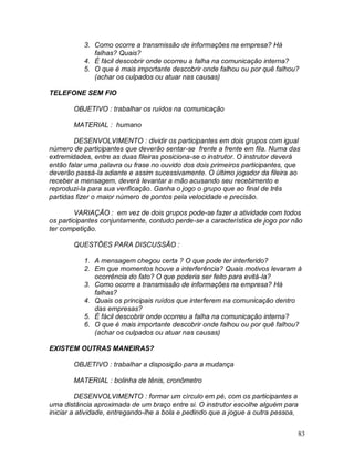 83
3. Como ocorre a transmissão de informações na empresa? Há
falhas? Quais?
4. É fácil descobrir onde ocorreu a falha na comunicação interna?
5. O que é mais importante descobrir onde falhou ou por quê falhou?
(achar os culpados ou atuar nas causas)
TELEFONE SEM FIO
OBJETIVO : trabalhar os ruídos na comunicação
MATERIAL : humano
DESENVOLVIMENTO : dividir os participantes em dois grupos com igual
número de participantes que deverão sentar-se frente a frente em fila. Numa das
extremidades, entre as duas fileiras posiciona-se o instrutor. O instrutor deverá
então falar uma palavra ou frase no ouvido dos dois primeiros participantes, que
deverão passá-la adiante e assim sucessivamente. O último jogador da fileira ao
receber a mensagem, deverá levantar a mão acusando seu recebimento e
reproduzi-la para sua verificação. Ganha o jogo o grupo que ao final de três
partidas fizer o maior número de pontos pela velocidade e precisão.
VARIAÇÃO : em vez de dois grupos pode-se fazer a atividade com todos
os participantes conjuntamente, contudo perde-se a característica de jogo por não
ter competição.
QUESTÕES PARA DISCUSSÃO :
1. A mensagem chegou certa ? O que pode ter interferido?
2. Em que momentos houve a interferência? Quais motivos levaram à
ocorrência do fato? O que poderia ser feito para evitá-la?
3. Como ocorre a transmissão de informações na empresa? Há
falhas?
4. Quais os principais ruídos que interferem na comunicação dentro
das empresas?
5. É fácil descobrir onde ocorreu a falha na comunicação interna?
6. O que é mais importante descobrir onde falhou ou por quê falhou?
(achar os culpados ou atuar nas causas)
EXISTEM OUTRAS MANEIRAS?
OBJETIVO : trabalhar a disposição para a mudança
MATERIAL : bolinha de tênis, cronômetro
DESENVOLVIMENTO : formar um círculo em pé, com os participantes a
uma distância aproximada de um braço entre si. O instrutor escolhe alguém para
iniciar a atividade, entregando-lhe a bola e pedindo que a jogue a outra pessoa,
 