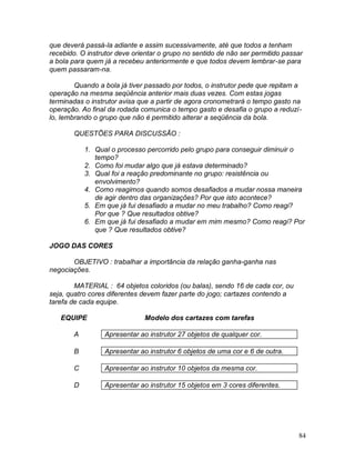 84
que deverá passá-la adiante e assim sucessivamente, até que todos a tenham
recebido. O instrutor deve orientar o grupo no sentido de não ser permitido passar
a bola para quem já a recebeu anteriormente e que todos devem lembrar-se para
quem passaram-na.
Quando a bola já tiver passado por todos, o instrutor pede que repitam a
operação na mesma seqüência anterior mais duas vezes. Com estas jogas
terminadas o instrutor avisa que a partir de agora cronometrará o tempo gasto na
operação. Ao final da rodada comunica o tempo gasto e desafia o grupo a reduzí-
lo, lembrando o grupo que não é permitido alterar a seqüência da bola.
QUESTÕES PARA DISCUSSÃO :
1. Qual o processo percorrido pelo grupo para conseguir diminuir o
tempo?
2. Como foi mudar algo que já estava determinado?
3. Qual foi a reação predominante no grupo: resistência ou
envolvimento?
4. Como reagimos quando somos desafiados a mudar nossa maneira
de agir dentro das organizações? Por que isto acontece?
5. Em que já fui desafiado a mudar no meu trabalho? Como reagi?
Por que ? Que resultados obtive?
6. Em que já fui desafiado a mudar em mim mesmo? Como reagi? Por
que ? Que resultados obtive?
JOGO DAS CORES
OBJETIVO : trabalhar a importância da relação ganha-ganha nas
negociações.
MATERIAL : 64 objetos coloridos (ou balas), sendo 16 de cada cor, ou
seja, quatro cores diferentes devem fazer parte do jogo; cartazes contendo a
tarefa de cada equipe.
EQUIPE Modelo dos cartazes com tarefas
A Apresentar ao instrutor 27 objetos de qualquer cor.
B Apresentar ao instrutor 6 objetos de uma cor e 6 de outra.
C Apresentar ao instrutor 10 objetos da mesma cor.
D Apresentar ao instrutor 15 objetos em 3 cores diferentes.
 
