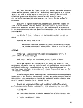 85
DESENVOLVIMENTO : dividir o grupo em 4 equipes e entregar para cada
uma sua tarefa, pedindo para que não a mostre aos demais grupos, e 16 objetos,
sendo 4 de cada cor. Para cada equipe são dados 5 minutos para discutir as
estratégias de negociação, avisando que ao término deste tempo um
representante de cada equipe sairá para negociar com as demais, no local já
preparado.
Enquanto as equipes elaboram suas estratégias, o instrutor prepara um
lugar no centro da sala com uma mesa e 4 cadeiras onde os negociadores se
encontrarão. Durante a etapa de negociação, que tem a duração de 15 minutos,
os demais participantes da equipe podem permanecer perto de seu representante
para auxiliá-lo.
Ao término do tempo verifica-se que equipes conseguiram cumprir sua
tarefa.
QUESTÕES PARA DISCUSSÃO :
1. Qual a importância de uma relação ganha-ganha nas negociações?
2. Se numa empresa só um departamento “ganha” a empresa vence?
DESEJO
OBJETIVO : propiciar maior integração entre as pessoas através do
compartilhamento de seus desejos.
MATERIAL : bexigas (da mesma cor), sulfite (5x3 cm) e caneta
DESENVOLVIMENTO : após entregar um pedaço de papel para cada
participante, o instrutor pede que escrevam nele seu maior desejo (a nível familiar,
profissional, social), sem contudo colocar seu nome. Quando todos tiverem
escrito, entregar a cada um uma bexiga onde o papel deve ser inserido e que deve
ser enchida e amarrada.
Com as bexigas cheias, os participantes são solicitados a irem ao centro e
brincarem com ela, de forma que todas se misturem. Ao fim de aproximadamente
dois minutos, cada um deve pegar uma bexiga, estourá-la e retirar o desejo nela
contido. Cada um é solicitado a ler o desejo escrito.
Depois que todos tiverem lido, pedir para tentarem identificar a quem
pertence cada desejo. Caso o grupo aceite, o autor do desejo pode comentá-lo.
VARIAÇÃO :
Ao invés de escreverem um desejo pode-se pedir aos participantes que:
 façam a avaliação do curso,
 