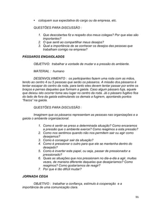 86
 coloquem sua expectativa do cargo ou da empresa, etc.
QUESTÕES PARA DISCUSSÃO :
1. Que descobertas fiz a respeito dos meus colegas? Por que elas são
importantes?
2. O que senti ao compartilhar meus desejos?
3. Qual a importância de se conhecer os desejos das pessoas que
trabalham comigo na empresa?
PÁSSAROS ENGAIOLADOS
OBJETIVO: trabalhar a vontade de mudar e a pressão do ambiente.
MATERIAL : humano
DESENVOLVIMENTO : os participantes fazem uma roda com as mãos,
tendo ao centro 4 ou 5 pessoas que serão os pássaros. A missão dos pássaros é
tentar escapar do centro da roda, para tanto eles devem tentar passar por entre os
braços e pernas daqueles que formam a gaiola. Caso algum pássaro fuja, aquele
que deixou isto ocorrer toma seu lugar no centro da roda. Já o pássaro fugitivo fica
do lado de fora da gaiola estimulando os demais a fugirem, apontando pontos
“fracos” na gaiola.
QUESTÕES PARA DISCUSSÃO :
Imaginem que os pássaros representam as pessoas nas organizações e a
gaiola o ambiente organizacional.
1. Como é sentir-se preso a determinada situação? Como encaramos
a pressão que o ambiente exerce? Como reagimos a esta pressão?
2. Como nos sentimos quando não nos permitem sair ou agir como
desejamos?
3. Como é conseguir sair da situação?
4. Como é pressionar o outro para que ele se mantenha dentro do
desejado?
5. Como é inverter este papel, ou seja, passar de pressionador a
pressionado?
6. Quais as situações que nos pressionam no dia-a-dia a agir, muitas
vezes, de maneira diferente daquelas que desejaríamos? Como
reagimos? Como gostaríamos de reagir?
7. Por que é tão difícil mudar?
JORNADA CEGA
OBJETIVO : trabalhar a confiança, estímulo à cooperação e a
importância de uma comunicação clara.
 
