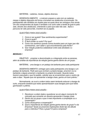 87
MATERIAL : cadeiras, mesas, objetos diversos.
DESENVOLVIMENTO: o instrutor prepara a sala com as cadeiras,
mesas e objetos dispostos de forma a tornarem-se obstáculos à locomoção. Os
participantes são divididos em duplas para as quais deve ser entregue uma venda.
Um dos componentes da dupla é vendado e ao outro cabe a tarefa de guiá-lo pela
sala, através dos obstáculos, orientando-o para que este não caia . Após o
percurso ter sido percorrido, invertem-se os papéis.
QUESTÕES PARA DISCUSSÃO :
1. Como é ser guiado? Que sentimentos experimentei?
2. Como é guiar?
3. É fácil confiar no outro? Por que?
4. Como nos sentimos quando somos levados para um lugar que não
conhecemos, sem saber o que encontraremos pela frente?
5. Que relação podemos estabelecer entre esta atividade e a
empresa?
BEXIGAS I
OBJETIVO : propiciar a descontração e a integração entre as pessoas,
além da análise da importância da relação ganha-ganha dentro de um grupo.
MATERIAL: uma bexiga e um pedaço de barbante para cada participante
DESENVOLVIMENTO: entregar para cada participante uma bexiga e um
pedaço de barbante. Pedir para que encham a própria bexiga, amarrem-na no
barbante e depois amarrem o barbante no próprio tornozelo. Quando todos
tiverem executado o que foi pedido, solicitar que se encaminhem para o centro da
sala e dizer: “Aquele que me apresentar a bexiga cheia, ganha um bom prêmio.”
Normalmente, ao ouvir a ordem todos saem tentando estourar a bexiga do
outro, enquanto bastaria que todos apresentassem suas bexigas para que todos
ganhassem o prêmio.
QUESTÕES PARA DISCUSSÃO :
1. Recolocar a ordem dada e questionar se em algum momento foi
colocado que somente um deveria apresentar a bexiga cheia.
2. Dentro de um grupo o que é mais importante a competição ou a
cooperação?
3. Como alcançamos a cooperação?
4. Qual a importância da relação ganha-ganha dentro do grupo? e da
Empresa? Quais as possíveis implicações deste tipo de atitude
para o indivíduo? Para o grupo? E para a empresa?
 