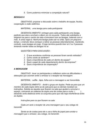 88
5. Como podemos minimizar a competição natural?
BEXIGAS II
OBJETIVOS: propiciar a discussão sobre o trabalho de equipe, feudos,
cooperação e visão sistêmica.
MATERIAL: uma bexiga para cada participante
DESENVOLVIMENTO: entregar para cada participante uma bexiga,
pedindo que eles a encham e dêem um nó na ponta. Todos são solicitados a
dirigirem-se para o centro da sala e brincarem com as bexigas, batendo com a
mão. A única regra é: Nenhuma bexiga pode cair no chão. Após um pequeno
tempo, o instrutor deve começar a retirar as pessoas (discretamente), mantendo,
contudo, suas bexigas em jogo. O jogo termina quando tiver só 2 ou 3 pessoas
tentando manter todas as bexigas no ar.
QUESTÕES PARA DISCUSSÃO :
1. O que aconteceu conforme as pessoas foram sendo retiradas?
2. Como vocês se sentiram?
3. Qual a importância de cada um dentro da equipe?
4. Qual o papel de cada departamento dentro da empresa?
5. Qual a importância da cooperação?
A MENSAGEM
OBJETIVO : levar os participantes a refletirem sobre as dificuldades e
distorções que ocorrem entre o emissor e o receptor da mensagem.
MATERIAL : sulfite , lápis, folha com a mensagem a ser transmitida.
DESENVOLVIMENTO : dividir o grupo em duplas. Pede-se para que um
membro de cada dupla retire-se da sala para que os demais recebam as
instruções. Solicita-se àqueles que ficaram na sala que ajudem a arrumar o
espaço, colocando as cadeiras da dupla uma de costas para a outra ( ) ,
deixando certa distância entre os conjuntos para que não haja interferência entre
as duplas.
Instruções para os que ficaram na sala:
Cada um será o receptor de uma mensagem que o seu colega irá
transmitir
Sente-se de costas para ele e use a folha de papel para anotar a
mensagem que o emissor, seu colega, irá transmitir.
 