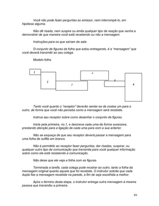 89
Você não pode fazer perguntas ao emissor, nem interrompê-lo, em
hipótese alguma.
Não dê risada, nem suspire ou emita qualquer tipo de reação que venha a
demonstrar de que maneira você está recebendo ou não a mensagem.
Instruções para os que saíram da sala:
O conjunto de figuras da folha que estou entregando, é a “mensagem” que
você deverá transmitir ao seu colega.
Modelo folha
Tanto você quanto o “receptor” deverão sentar-se de costas um para o
outro, de forma que você não perceba como a mensagem será recebida.
Instrua seu receptor sobre como desenhar o conjunto de figuras.
Inicie pela primeira, no.1, e descreva cada uma de forma sucessiva,
prestando atenção para a ligação de cada uma para com a sua anterior.
Não se esqueça de que seu receptor deverá passar a mensagem para
uma folha de sulfite em branco.
Não é permitido ao receptor fazer perguntas, dar risadas, suspirar, ou
qualquer outro tipo de comunicação que transmita para você qualquer informação
sobre como ele está recebendo a comunicação.
Não deixe que ele veja a folha com as figuras.
Terminada a tarefa, cada colega pode mostrar ao outro, tanto a folha da
mensagem original quanto aquela que foi recebida. O instrutor solicita que cada
dupla fixe a mensagem recebida na parede, a fim de seja escolhida a melhor.
Após o término desta etapa, o instrutor entrega outra mensagem à mesma
pessoa que transmitiu a primeira.
1
2
3
4
5
6
 