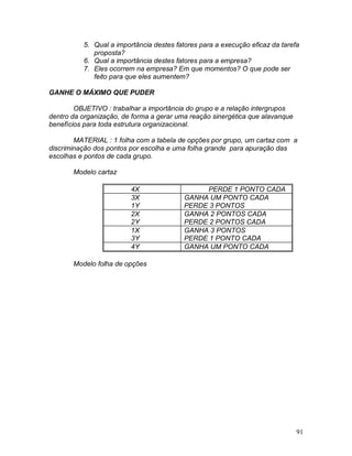 91
5. Qual a importância destes fatores para a execução eficaz da tarefa
proposta?
6. Qual a importância destes fatores para a empresa?
7. Eles ocorrem na empresa? Em que momentos? O que pode ser
feito para que eles aumentem?
GANHE O MÁXIMO QUE PUDER
OBJETIVO : trabalhar a importância do grupo e a relação intergrupos
dentro da organização, de forma a gerar uma reação sinergética que alavanque
benefícios para toda estrutura organizacional.
MATERIAL : 1 folha com a tabela de opções por grupo, um cartaz com a
discriminação dos pontos por escolha e uma folha grande para apuração das
escolhas e pontos de cada grupo.
Modelo cartaz
4X PERDE 1 PONTO CADA
3X
1Y
GANHA UM PONTO CADA
PERDE 3 PONTOS
2X
2Y
GANHA 2 PONTOS CADA
PERDE 2 PONTOS CADA
1X
3Y
GANHA 3 PONTOS
PERDE 1 PONTO CADA
4Y GANHA UM PONTO CADA
Modelo folha de opções
 