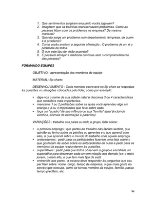 94
1. Que sentimentos surgiram enquanto vocês jogavam?
2. Imaginem que as bolinhas representavam problemas. Como as
pessoas lidam com os problemas na empresa? Da mesma
maneira?
3. Quando surge um problema num departamento /empresa, de quem
é o problema?
4. Como vocês avaliam a seguinte afirmação : O problema de um é o
problema de todos.
5. O que este tipo de visão acarreta?
6. É possível almejar a melhoria contínua sem o comprometimento
das pessoas?
FORMANDO EQUIPES
OBJETIVO: apresentação dos membros da equipe
MATERIAL: flip charts
DESENVOLVIMENTO : Cada membro escreverá no flip chart as respostas
às questões ou situações colocadas pelo líder, como por exemplo:
 diga-nos o nome de sua cidade natal e descreva 3 ou 4 características
que considera mais importantes.
 mencione 1 ou 2 profissões sobre as quais você aprendeu algo em
criança e 3 ou 4 impressões que teve sobre cada.
 faça um “quadro” de sua infância ou sua “família” atual (incluindo
vizinhos, animais de estimação e parentes).
VARIAÇÕES : trabalho aos pares ou todo o grupo, falar sobre:
 o primeiro emprego : que partes do trabalho não faziam sentido, que
opinião eu tenho sobre os patrões ou gerentes e o que aprendi com
eles, o que aprendi sobre o mundo do trabalho com aquele emprego.
 antecedentes : pedir para os participantes fazerem uma lista sobre o
que gostariam de saber sobre os antecedentes do outro e pedir para os
membros da equipe responderem às questões.
 superlativos : pedir para que todos observem o grupo e escolham um
superlativo para descrever cada um em relação aos demais (ex: o mais
jovem, o mais alto, o que tem mais tipo de avô)
 entrevista aos pares : a pessoa deve responder às perguntas que seu
par fizer sobre: nome, cargo, tempo de empresa, o que mais gosta no
serviço que executa, como se tornou membro da equipe, família, passa
tempo predileto, etc.
 