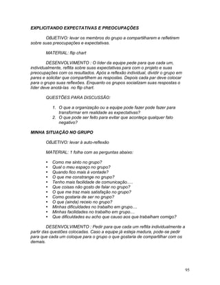 95
EXPLICITANDO EXPECTATIVAS E PREOCUPAÇÕES
OBJETIVO: levar os membros do grupo a compartilharem e refletirem
sobre suas preocupações e expectativas.
MATERIAL: flip chart
DESENVOLVIMENTO : O líder da equipe pede para que cada um,
individualmente, reflita sobre suas expectativas para com o projeto e suas
preocupações com os resultados. Após a reflexão individual, dividir o grupo em
pares e solicitar que compartilhem as respostas. Depois cada par deve colocar
para o grupo suas reflexões. Enquanto os grupos socializam suas respostas o
líder deve anotá-las no flip chart.
QUESTÕES PARA DISCUSSÃO:
1. O que a organização ou a equipe pode fazer pode fazer para
transformar em realidade as expectativas?
2. O que pode ser feito para evitar que aconteça qualquer fato
negativo?
MINHA SITUAÇÃO NO GRUPO
OBJETIVO: levar à auto-reflexão
MATERIAL: 1 folha com as perguntas abaixo:
 Como me sinto no grupo?
 Qual o meu espaço no grupo?
 Quando fico mais à vontade?
 O que me constrange no grupo?
 Tenho mais facilidade de comunicação.....
 Que coisas não gosto de falar no grupo?
 O que me traz mais satisfação no grupo?
 Como gostaria de ser no grupo?
 O que (ainda) receio no grupo?
 Minhas dificuldades no trabalho em grupo....
 Minhas facilidades no trabalho em grupo....
 Que dificuldades eu acho que causo aos que trabalham comigo?
DESENVOLVIMENTO : Pedir para que cada um reflita individualmente a
partir das questões colocadas. Caso a equipe já esteja madura, pode-se pedir
para que cada um coloque para o grupo o que gostaria de compartilhar com os
demais.
 