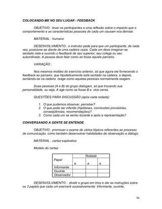96
COLOCANDO-ME NO SEU LUGAR - FEEDBACK
OBJETIVO : levar os participantes a uma reflexão sobre o impacto que o
comportamento e as características pessoais de cada um causam nos demais.
MATERIAL : humano
DESENVOLVIMENTO : o instrutor pede para que um participante, de cada
vez, posicione-se diante de uma cadeira vazia. Cada um deve imaginar-se
sentado nela e ouvindo o feedback de seu superior, seu colega ou seu
subordinado. A pessoa deve falar como se fosse aquele parceiro.
VARIAÇÃO :
Nos mesmos moldes do exercício anterior, só que agora ele fornecendo o
feedback ao parceiro, que hipoteticamente está sentado na cadeira, e depois,
sentando-se na cadeira reage como aquelas pessoas normalmente reagem.
Duas pessoas (A e B) do grupo dialogam, só que trocando sua
personalidade, ou seja, A age como se fosse B e vice-versa.
QUESTÕES PARA DISCUSSÃO (após cada rodada):
1. O que pudemos observar, perceber?
2. O que pode ser inferido (hipóteses, conclusões provisórias,
conseqüências, recomendações)?
3. Como cada um se sentiu durante e após a representação?
CONVERSANDO A GENTE SE ENTENDE
OBJETIVO : promover o exame de vários tópicos referentes ao processo
de comunicação, como também desenvolver habilidades de observação e diálogo.
MATERIAL : cartaz explicativo
Modelo do cartaz
Rodada
Papel 1
a.
2
a.
3
a.
Informante A C B
Ouvinte B A C
Observador C B A
DESENVOLVIMENTO : dividir o grupo em trios e dar as instruções sobre
os 3 papéis que cada um exercerá sucessivamente: informante, ouvinte,
 