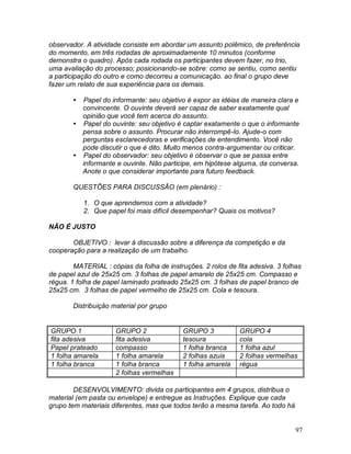 97
observador. A atividade consiste em abordar um assunto polêmico, de preferência
do momento, em três rodadas de aproximadamente 10 minutos (conforme
demonstra o quadro). Após cada rodada os participantes devem fazer, no trio,
uma avaliação do processo; posicionando-se sobre: como se sentiu, como sentiu
a participação do outro e como decorreu a comunicação. ao final o grupo deve
fazer um relato de sua experiência para os demais.
 Papel do informante: seu objetivo é expor as idéias de maneira clara e
convincente. O ouvinte deverá ser capaz de saber exatamente qual
opinião que você tem acerca do assunto.
 Papel do ouvinte: seu objetivo é captar exatamente o que o informante
pensa sobre o assunto. Procurar não interrompê-lo. Ajude-o com
perguntas esclarecedoras e verificações de entendimento. Você não
pode discutir o que é dito. Muito menos contra-argumentar ou criticar.
 Papel do observador: seu objetivo é observar o que se passa entre
informante e ouvinte. Não participe, em hipótese alguma, da conversa.
Anote o que considerar importante para futuro feedback.
QUESTÕES PARA DISCUSSÃO (em plenário) :
1. O que aprendemos com a atividade?
2. Que papel foi mais difícil desempenhar? Quais os motivos?
NÃO É JUSTO
OBJETIVO : levar à discussão sobre a diferença da competição e da
cooperação para a realização de um trabalho.
MATERIAL : cópias da folha de instruções. 2 rolos de fita adesiva. 3 folhas
de papel azul de 25x25 cm. 3 folhas de papel amarelo de 25x25 cm. Compasso e
régua. 1 folha de papel laminado prateado 25x25 cm. 3 folhas de papel branco de
25x25 cm. 3 folhas de papel vermelho de 25x25 cm. Cola e tesoura.
Distribuição material por grupo
GRUPO 1 GRUPO 2 GRUPO 3 GRUPO 4
fita adesiva fita adesiva tesoura cola
Papel prateado compasso 1 folha branca 1 folha azul
1 folha amarela 1 folha amarela 2 folhas azuis 2 folhas vermelhas
1 folha branca 1 folha branca 1 folha amarela régua
2 folhas vermelhas
DESENVOLVIMENTO: divida os participantes em 4 grupos, distribua o
material (em pasta ou envelope) e entregue as Instruções. Explique que cada
grupo tem materiais diferentes, mas que todos terão a mesma tarefa. Ao todo há
 