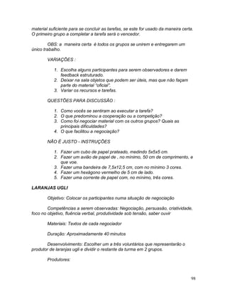 98
material suficiente para se concluir as tarefas, se este for usado da maneira certa.
O primeiro grupo a completar a tarefa será o vencedor.
OBS: a maneira certa é todos os grupos se unirem e entregarem um
único trabalho.
VARIAÇÕES :
1. Escolha alguns participantes para serem observadores e darem
feedback estruturado.
2. Deixar na sala objetos que podem ser úteis, mas que não façam
parte do material “oficial”.
3. Variar os recursos e tarefas.
QUESTÕES PARA DISCUSSÃO :
1. Como vocês se sentiram ao executar a tarefa?
2. O que predominou a cooperação ou a competição?
3. Como foi negociar material com os outros grupos? Quais as
principais dificuldades?
4. O que facilitou a negociação?
NÃO É JUSTO - INSTRUÇÕES
1. Fazer um cubo de papel prateado, medindo 5x5x5 cm.
2. Fazer um avião de papel de , no mínimo, 50 cm de comprimento, e
que voe.
3. Fazer uma bandeira de 7,5x12,5 cm, com no mínimo 3 cores.
4. Fazer um hexágono vermelho de 5 cm de lado.
5. Fazer uma corrente de papel com, no mínimo, três cores.
LARANJAS UGLI
Objetivo: Colocar os participantes numa situação de negociação
Competências a serem observadas: Negociação, persuasão, criatividade,
foco no objetivo, fluência verbal, produtividade sob tensão, saber ouvir
Materiais: Textos de cada negociador
Duração: Aproximadamente 40 minutos
Desenvolvimento: Escolher um a três voluntários que representarão o
produtor de laranjas ugli e dividir o restante da turma em 2 grupos.
Produtores:
 