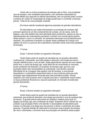 99
Vocês são os únicos produtores de laranjas ugli no País, uma qualidade
rara de laranjas, uma verdadeira descoberta, com sementes importadas do
Oriente Médio que segundo as últimas descobertas, tem um grande poder curativo
e poderá ser usado na composição de drogas poderosas no combate a doenças
graves. Trata-se de uma produção modesta.
Em breve estarão recebendo algumas propostas de grandes laboratórios.
Os laboratórios que estão interessados na produção de Laranjas Ugli
precisam apenas de um dos componentes da Laranja, um da casca, outro do
bagaço, mas este detalhe não será abordado pelos produtores, espera-se que os
representantes dos Laboratórios percebam e entrem num acordo ganha-ganha.
Ainda sobram o suco e a semente. As sementes interessam aos produtores para
replantio. Os produtores investiram no plantio desta qualidade de Laranja com
objetivo de lucro e a procura dos Laboratórios valorizam ainda mais esta qualidade
de laranjas.
1ª turma:
Grupo 1 deverá receber as seguintes instruções::
Vocês fazem parte do quadro de cientistas de um grande Laboratório
multinacional, Labosaúde, que está prestes a descobrir uma droga que será a
solução definitiva para a cura da Aids. Estão dependendo apenas de uma matéria
prima rara, a casca da laranja ugli, muito difícil de ser encontrada no mercado,
porém acabaram de descobrir um produtor de laranjas Ugli, que tem uma
produção abaixo das necessidades do Labosaúde, mas devido a grande
dificuldade de se conseguir esta espécie rara de laranjas, é uma grande
descoberta e o Laboratório empenhará todos os seus esforços para que esta
produção seja integralmente fornecida para este grandioso projeto. Fechar
negócios com esse produtor será a solução para que o Labosaúde resolva todos
os seus problemas financeiros e assuma expressão no mercado mundial pela
grande descoberta...
2ª turma:
Grupo 2 deverá receber as seguintes instruções:
Vocês fazem parte do quadro de cientistas de um grande laboratório:
Labormed, que acaba de descobrir uma droga que previne e cura de qualquer tipo
de câncer. O grande drama está sendo em relação a matéria prima que é o
bagaço da laranja ugli, para confecção da droga. Acabaram de ter notícias de um
produtor cuja produção inteira viria atender a necessidade do laboratório para
colocar no mercado uma droga que iria prevenir e aliviar o sofrimento de muitas
pessoas. O grande desafio do Labormed é convencer esse produtor de laranjas
tão rara e valorizadas, a fornecer toda sua produção em benefício deste projeto
 