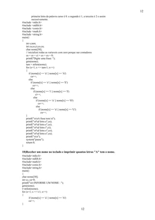 12
primeira letra da palavra curso é 0. a segunda é 1, a terceira é 2 e assim
sucessivamente.
#include <stdio.h>
#include <stdlib.h>
#include <conio.h>
#include <math.h>
#include <string.h>
main()
{
int x,tam;
int ca,ce,ci,co,cu;
char nome[30];
// inicializei todas as variaveis com zero porque sao contadores
ca = ce = ci = co = cu = 0;
printf("Digite uma frase: ");
gets(nome);
tam = strlen(nome);
for (x=1; x <= tam-1; x++)
{
if (nome[x] == 'a' || nome[x] == 'A')
ca++;
else
if (nome[x] == 'e' || nome[x] == 'E')
ce++;
else
if (nome[x] == 'i' || nome[x] == 'I')
ci++;
else
if (nome[x] == 'o' || nome[x] == 'O')
co++;
else
if (nome[x] == 'u' || nome[x] == 'U')
cu++;
}
printf("nnA frase tem:n");
printf("n%d letra a",ca);
printf("n%d letra e",ce);
printf("n%d letra i",ci);
printf("n%d letra o",co);
printf("n%d letra u",cu);
printf("nn");
system("pause");
return 0;
}

10)Receber um nome no teclado e imprimir quantas letras "A" tem o nome.
#include<stdio.h>
#include<stdlib.h>
#include<math.h>
#include<conio.h>
#include<string.h>
main()
{
char nome[30];
int x,t, ca=0;
printf("nt INFORME UM NOME : ");
gets(nome);
t=strlen(nome);
for (x=1; x <= t-1; x++)
{
if (nome[x] == 'a' || nome[x] == 'A')
ca++;
}

12

 