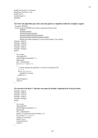 13
printf("n O nome %s ",(nome));
printf("tem %d letra a.",ca);
printf("nn");
system("pause");
return(0);
}

11) Criar um algoritmo que entre com uma palavra e imprima conforme exemplo a seguir:
Exemplo: SONHO
Como a palavra SONHO tem 5 letras a impressão ficaria assim:
SONHO
SONHO SONHO
SONHO SONHO SONHO
SONHO SONHO SONHO SONHO
SONHO SONHO SONHO SONHO SONHO
Repare que foram impressos 5 vezes na horizontal e 5 na vertical.
#include <stdio.h>
#include <stdlib.h>
#include <conio.h>
#include <math.h>
#include <string.h>
main()
{
int x,y,tam;
char nome[30];
printf("Digite uma palavra: ");
gets(nome);
tam = strlen(nome);
for (x=1; x <= tam; x++)
{
// o limite superior da repetição é o valor de x do primeiro for
// y <= x
for (y=1;y<=x;y++)
printf("%st",nome);
printf("n");
}
system("pause");
return 0;
}

12) exercício 6 da lista 3 - Receber um nome do teclado e imprimí-lo de trás pra frente.
#include <stdio.h>
#include <stdlib.h>
#include <conio.h>
#include <math.h>
#include <string.h>
main()
{
int x,y,tam;
char nome[30];
printf("Digite uma palavra: ");
gets(nome);
tam = strlen(nome);
printf("n A palavra de tras pra frente e: ");
for (x=tam-1; x >= 0; x--)
printf("%c",nome[x]);
printf("nn");
system("pause");
return 0;
}

13

 