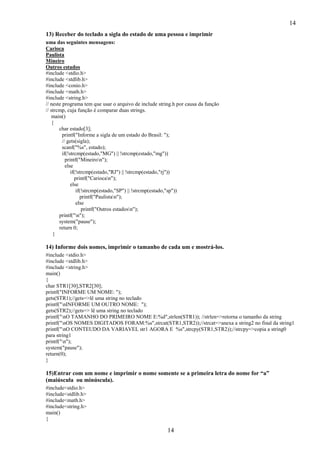 14
13) Receber do teclado a sigla do estado de uma pessoa e imprimir
uma das seguintes mensagens:
Carioca
Paulista
Mineiro
Outros estados
#include <stdio.h>
#include <stdlib.h>
#include <conio.h>
#include <math.h>
#include <string.h>
// neste programa tem que usar o arquivo de include string.h por causa da função
// strcmp, cuja função é comparar duas strings.
main()
{
char estado[3];
printf("Informe a sigla de um estado do Brasil: ");
// gets(sigla);
scanf("%s", estado);
if(!strcmp(estado,"MG") || !strcmp(estado,"mg"))
printf("Mineiron");
else
if(!strcmp(estado,"RJ") || !strcmp(estado,"rj"))
printf("Cariocan");
else
if(!strcmp(estado,"SP") || !strcmp(estado,"sp"))
printf("Paulistan");
else
printf("Outros estadosn");
printf("n");
system("pause");
return 0;
}

14) Informe dois nomes, imprimir o tamanho de cada um e mostrá-los.
#include <stdio.h>
#include <stdlib.h>
#include <string.h>
main()
{
char STR1[30],STR2[30];
printf("INFORME UM NOME: ");
gets(STR1);//gets=>lê uma string no teclado
printf("nINFORME UM OUTRO NOME: ");
gets(STR2);//gets=> lê uma string no teclado
printf("nO TAMANHO DO PRIMEIRO NOME E:%d",strlen(STR1)); //strlen=>retorna o tamanho da string
printf("nOS NOMES DIGITADOS FORAM:%s",strcat(STR1,STR2));//strcat=>anexa a string2 no final da string1
printf("nO CONTEUDO DA VARIAVEL str1 AGORA E %s",strcpy(STR1,STR2));//strcpy=>copia a string0
para string1
printf("n");
system("pause");
return(0);
}

15)Entrar com um nome e imprimir o nome somente se a primeira letra do nome for “a”
(maiúscula ou minúscula).
#include<stdio.h>
#include<stdlib.h>
#include<math.h>
#include<string.h>
main()
{

14

 
