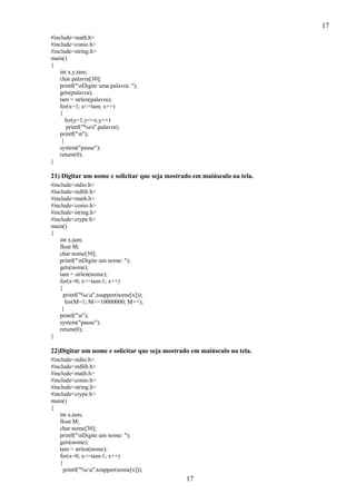 17
#include<math.h>
#include<conio.h>
#include<string.h>
main()
{
int x,y,tam;
char palavra[30];
printf("nDigite uma palavra: ");
gets(palavra);
tam = strlen(palavra);
for(x=1; x<=tam; x++)
{
for(y=1;y<=x;y++)
printf("%st",palavra);
printf("n");
}
system("pause");
return(0);
}

21) Digitar um nome e solicitar que seja mostrado em maiúsculo na tela.
#include<stdio.h>
#include<stdlib.h>
#include<math.h>
#include<conio.h>
#include<string.h>
#include<ctype.h>
main()
{
int x,tam;
float M;
char nome[30];
printf("nDigite um nome: ");
gets(nome);
tam = strlen(nome);
for(x=0; x<=tam-1; x++)
{
printf("%ca",toupper(nome[x]));
for(M=1; M<=10000000; M++);
}
printf("n");
system("pause");
return(0);
}

22)Digitar um nome e solicitar que seja mostrado em maiúsculo na tela.
#include<stdio.h>
#include<stdlib.h>
#include<math.h>
#include<conio.h>
#include<string.h>
#include<ctype.h>
main()
{
int x,tam;
float M;
char nome[30];
printf("nDigite um nome: ");
gets(nome);
tam = strlen(nome);
for(x=0; x<=tam-1; x++)
{
printf("%ca",toupper(nome[x]));

17

 