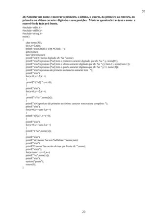 20
26) Solicitar um nome e mostrar o primeiro, o último, o quarto, do primeiro ao terceiro, do
primeiro ao ultimo caracter digitado e suas posições. Mostrar quantas letras tem o nome e
escrevê-lo de trás prá frente.
#include<stdio.h>
#include<stdlib.h>
#include<string.h>
main()
{
char nome[30];
int x,y=0,tam;
printf("nn DIGITE UM NOME: ");
gets(nome);
tam=strlen(nome);
printf("nttO nome digitado eh: %s ",nome);
printf("nnNa posicao [%d] tem o primeiro caracter digitado que eh: %c ",y, nome[0]);
printf("nnNa posicao [%d] tem o ultimo caracter digitado que eh: %c ",(y=tam-1), nome[tam-1]);
printf("nnNa posicao [%d] tem o quarto caracter digitado que eh: %c ",y=3, nome[3]);
printf("nnNa posicao do primeiro ao terceiro caracter tem : ");
printf("nn");
for(x=0;x<=2;x++)
{
printf("t[%d] ",x=x+0);
}
printf("nn");
for(x=0;x<=2;x++)
{
printf("t %c ",nome[x]);
}
printf("nNa posicao do primeiro ao ultimo caracter tem o nome completo: ");
printf("nn");
for(x=0;x<=tam-1;x++)
{
printf("t[%d]",x=x+0);
}
printf("nn");
for(x=0;x<=tam-1;x++)
{
printf("t %c",nome[x]);
}
printf("nn");
printf("nO nome %s tem %d letras: ",nome,tam);
printf("nn");
printf("O nome %s escrito de tras pra frente eh: ",nome);
printf("nnt");
for(x=tam-1;x>=0;x--)
printf("%c",nome[x]);
printf("nn");
system("pause");
return(0);
}

20

 