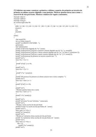 21
27) Solicitar um nome e mostrar o primeiro, o último, o quarto, do primeiro ao terceiro do
primeiro ao ultimo caracter digitado e suas posições. Mostrar quantas letras tem o nome e
escrevê-lo de trás prá frente. Mostrar o número de vogais e consoantes.
#include<stdio.h>
#include<stdlib.h>
#include<string.h>
int verificavogal (char M)
{
if(M=='a' || M=='A' || M=='e' || M=='E' || M=='i' || M=='I' || M=='o' || M=='O' || M=='u' || M=='U')
return(1);
else
return(0);
}
main()
{
char nome[30];
int x,y=0,tam, soma=0;
printf("nn DIGITE UM NOME: ");
gets(nome);
tam=strlen(nome);
printf("nttO nome digitado eh: %s ",nome);
printf("nnNa posicao [%d] tem o primeiro caracter digitado que eh: %c ",y, nome[0]);
printf("nnNa posicao [%d] tem o ultimo caracter digitado que eh: %c ",(y=tam-1), nome[tam-1]);
printf("nnNa posicao [%d] tem o quarto caracter digitado que eh: %c ",y=3, nome[3]);
printf("nnNa posicao do primeiro ao terceiro caracter tem : ");
printf("nn");
for(x=0;x<=2;x++)
{
printf("t[%d] ",x=x+0);
}
printf("nn");
for(x=0;x<=2;x++)
{
printf("t %c ",nome[x]);
}
printf("nNa posicao do primeiro ao ultimo caracter tem o nome completo: ");
printf("nn");
for(x=0;x<=tam-1;x++)
{
printf("t[%d]",x=x+0);
}
printf("nn");
//Mostrar quantas letras tem o nome
for(x=0;x<=tam-1;x++)
{
printf("t %c",nome[x]);
}
printf("nn");
printf("nO nome %s tem %d letras: ",nome,tam);
printf("nn");
//Mostra o nome escrito de trás prá frente
printf("O nome %s escrito de tras pra frente eh: ",nome);
printf("nnt");
for(x=tam-1;x>=0;x--)
printf("%c",nome[x]);
printf("nn");
//Mostra as 3 primeiras letras escritas de trás prá frente
printf(" As 3 primeiras letras escritas de tras pra frente eh: ",nome);
printf("nn");
for(x=tam-1;x>=0;x--)
if(x<=2)
printf("t%c",nome[x]);
printf("nn");

21

 