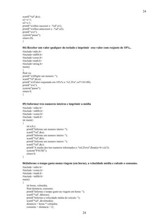 24
scanf("%d",&x);
n1=x+1;
n2=x-1;
printf("nnSeu sucessor e : %d",n1);
printf("nnSeu antecessor e : %d",n2);
printf("nn");
system("pause");
return (0);
}

04) Receber um valor qualquer do teclado e imprimir esse valor com reajuste de 10%..
#include<stdio.h>
#include<stdlib.h>
#include<conio.h>
#include<math.h>
#include<string.h>
main()
{
float va;
printf("ntDigite um numero: ");
scanf("%f",&va);
printf("ntValor reajustado em 10%% e: %2.2fn",va*110/100);
printf("nn");
system("pause");
return 0;
}

05) Informar tres numeros inteiros e imprimir a média
#include <stdio.h>
#include <stdlib.h>
#include <conio.h>
#include <math.h>
int main()
{
int a,b,c;
printf("Informe um numero inteiro: ");
scanf("%d",&a);
printf("Informe um numero inteiro: ");
scanf("%d",&b);
printf("Informe um numero inteiro: ");
scanf("%d",&c);
printf("A media dos tres numeros informados e: %4.2fnn",float((a+b+c))/3);
system("PAUSE");
return 0;
}

06)Informe o tempo gasto numa viagem (em horas), a velocidade média e calcule o consumo.
#include <stdio.h>
#include <conio.h>
#include <math.h>
#include <stdlib.h>
main()
{
int horas, velmedia;
float distancia, consumo;
printf("Informe o tempo gasto na viagem em horas: ");
scanf("%d", &horas);
printf("Informe a velocidade média do veículo: ");
scanf("%d", &velmedia);
distancia = horas * velmedia;
consumo = distancia / 12;

24

 
