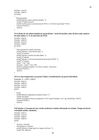 26
#include <conio.h>
#include <math.h>
int main()
{
float precoatual;
printf("Informe o preco atual do produto: ");
scanf("%f",&precoatual);
printf("nnNovo preco com desconto de 9%% e: %3.2fnn",precoatual * 0.91);
system("PAUSE");
return 0;
}

11) Cálculo de um salario líquido de um professor . Serão fornecidos valor da hora aula, numero
de aulas dadas e o % de desconto do INSS.
#include <stdio.h>
#include <stdlib.h>
#include <conio.h>
#include <math.h>
int main()
{
float vha,nad,inss, salario, desconto;
printf("Informe o valor da hora aula: ");
scanf("%f",&vha);
printf("Informe o numero de aulas dadas: ");
scanf("%f",&nad);
printf("Informe o valor do percentual de desconto do INSS: ");
scanf("%f",&inss);
salario = vha * nad;
desconto = salario * inss /100;
printf("nnSalario liquido e: %3.2fnn",salario - desconto);
system("PAUSE");
return 0;
}

12) Ler uma temperatura em graus Celsius e transformá-la em graus Fahrenheit.

Formula: F = (9*C+160)/5
#include <stdio.h>
#include <stdlib.h>
#include <conio.h>
#include <math.h>
main()
{
int tgc;
printf("Informe temperatura em graus Celsius: ");
scanf("%d",&tgc);
printf("n%d graus Celsius corresponde a %3.2f graus Farenheit: nn", tgc, float(9*tgc+160)/5);
system("PAUSE");
return 0;
}

13)Calcular o Consumo de um veículo conforme os dados informado no teclado: Tempo em horas,
velocidade média e distância.
#include <stdio.h>
#include <conio.h>
#include <math.h>
#include <stdlib.h>
main()
{
int horas, velmedia;
float distancia, consumo;
printf("Informe o tempo gasto na viagem em horas: ");
scanf("%d", &horas);

26

 