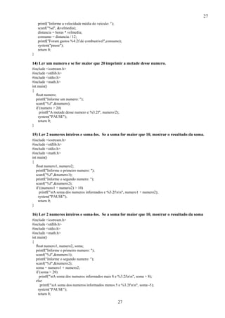 27
printf("Informe a velocidade média do veículo: ");
scanf("%d", &velmedia);
distancia = horas * velmedia;
consumo = distancia / 12;
printf("Foram gastos %4.2f de combustivel",consumo);
system("pause");
return 0;
}

14) Ler um numero e se for maior que 20 imprimir a metade desse numero.
#include <iostream.h>
#include <stdlib.h>
#include <stdio.h>
#include <math.h>
int main()
{
float numero;
printf("Informe um numero: ");
scanf("%f",&numero);
if (numero > 20)
printf("A metade desse numero e %3.2f", numero/2);
system("PAUSE");
return 0;
}

15) Ler 2 numeros inteiros e soma-los. Se a soma for maior que 10, mostrar o resultado da soma.
#include <iostream.h>
#include <stdlib.h>
#include <stdio.h>
#include <math.h>
int main()
{
float numero1, numero2;
printf("Informe o primeiro numero: ");
scanf("%f",&numero1);
printf("Informe o segundo numero: ");
scanf("%f",&numero2);
if ((numero1 + numero2) > 10)
printf("nA soma dos numeros informados e %3.2fnn", numero1 + numero2);
system("PAUSE");
return 0;
}

16) Ler 2 numeros inteiros e soma-los. Se a soma for maior que 10, mostrar o resultado da soma
#include <iostream.h>
#include <stdlib.h>
#include <stdio.h>
#include <math.h>
int main()
{
float numero1, numero2, soma;
printf("Informe o primeiro numero: ");
scanf("%f",&numero1);
printf("Informe o segundo numero: ");
scanf("%f",&numero2);
soma = numero1 + numero2;
if (soma > 20)
printf("nA soma dos numeros informados mais 8 e %3.2fnn", soma + 8);
else
printf("nA soma dos numeros informados menos 5 e %3.2fnn", soma -5);
system("PAUSE");
return 0;

27

 