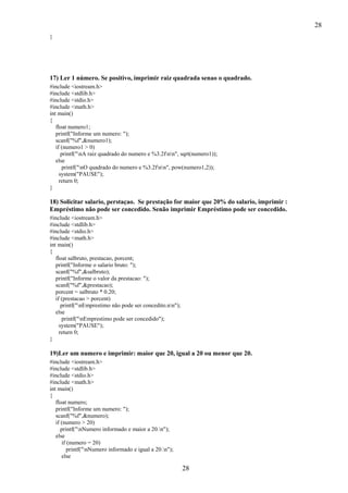 28
}

17) Ler 1 número. Se positivo, imprimir raiz quadrada senao o quadrado.
#include <iostream.h>
#include <stdlib.h>
#include <stdio.h>
#include <math.h>
int main()
{
float numero1;
printf("Informe um numero: ");
scanf("%f",&numero1);
if (numero1 > 0)
printf("nA raiz quadrado do numero e %3.2fnn", sqrt(numero1));
else
printf("nO quadrado do numero e %3.2fnn", pow(numero1,2));
system("PAUSE");
return 0;
}

18) Solicitar salario, perstaçao. Se prestação for maior que 20% do salario, imprimir :
Empréstimo não pode ser concedido. Senão imprimir Empréstimo pode ser concedido.
#include <iostream.h>
#include <stdlib.h>
#include <stdio.h>
#include <math.h>
int main()
{
float salbruto, prestacao, porcent;
printf("Informe o salario bruto: ");
scanf("%f",&salbruto);
printf("Informe o valor da prestacao: ");
scanf("%f",&prestacao);
porcent = salbruto * 0.20;
if (prestacao > porcent)
printf("nEmprestimo não pode ser concedito.nn");
else
printf("nEmprestimo pode ser concedido");
system("PAUSE");
return 0;
}

19)Ler um numero e imprimir: maior que 20, igual a 20 ou menor que 20.
#include <iostream.h>
#include <stdlib.h>
#include <stdio.h>
#include <math.h>
int main()
{
float numero;
printf("Informe um numero: ");
scanf("%f",&numero);
if (numero > 20)
printf("nNumero informado e maior a 20.n");
else
if (numero = 20)
printf("nNumero informado e igual a 20.n");
else

28

 