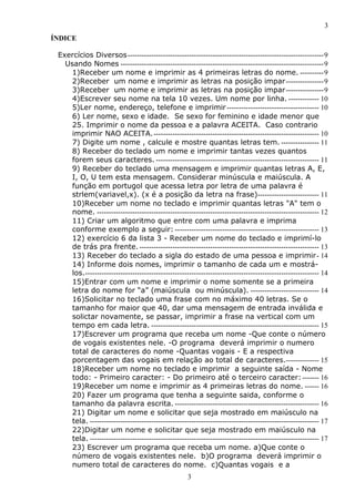 3
ÍNDICE
Exercícios Diversos -----------------------------------------------------------------------------------9
Usando Nomes --------------------------------------------------------------------------------------9
1)Receber um nome e imprimir as 4 primeiras letras do nome. ----------9
2)Receber um nome e imprimir as letras na posição impar ----------------9
3)Receber um nome e imprimir as letras na posição impar ----------------9
4)Escrever seu nome na tela 10 vezes. Um nome por linha. ------------- 10
5)Ler nome, endereço, telefone e imprimir --------------------------------------- 10
6) Ler nome, sexo e idade. Se sexo for feminino e idade menor que
25. Imprimir o nome da pessoa e a palavra ACEITA. Caso contrario
imprimir NAO ACEITA.---------------------------------------------------------------------- 10
7) Digite um nome , calcule e mostre quantas letras tem. ---------------- 11
8) Receber do teclado um nome e imprimir tantas vezes quantos
forem seus caracteres. --------------------------------------------------------------------- 11
9) Receber do teclado uma mensagem e imprimir quantas letras A, E,
I, O, U tem esta mensagem. Considerar minúscula e maiúscula. A
função em portugol que acessa letra por letra de uma palavra é
strlem(variavel,x). (x é a posição da letra na frase)-------------------------- 11
10)Receber um nome no teclado e imprimir quantas letras "A" tem o
nome. ---------------------------------------------------------------------------------------------- 12
11) Criar um algoritmo que entre com uma palavra e imprima
conforme exemplo a seguir: ------------------------------------------------------------- 13
12) exercício 6 da lista 3 - Receber um nome do teclado e imprimí-lo
de trás pra frente. ---------------------------------------------------------------------------- 13
13) Receber do teclado a sigla do estado de uma pessoa e imprimir- 14
14) Informe dois nomes, imprimir o tamanho de cada um e mostrálos.--------------------------------------------------------------------------------------------------- 14
15)Entrar com um nome e imprimir o nome somente se a primeira
letra do nome for “a” (maiúscula ou minúscula). ----------------------------- 14
16)Solicitar no teclado uma frase com no máximo 40 letras. Se o
tamanho for maior que 40, dar uma mensagem de entrada inválida e
solictar novamente, se passar, imprimir a frase na vertical com um
tempo em cada letra. ----------------------------------------------------------------------- 15
17)Escrever um programa que receba um nome -Que conte o número
de vogais existentes nele. -O programa deverá imprimir o numero
total de caracteres do nome -Quantas vogais - E a respectiva
porcentagem das vogais em relação ao total de caracteres.-------------- 15
18)Receber um nome no teclado e imprimir a seguinte saída - Nome
todo: - Primeiro caracter: - Do primeiro até o terceiro caracter: ------- 16
19)Receber um nome e imprimir as 4 primeiras letras do nome. ------ 16
20) Fazer um programa que tenha a seguinte saida, conforme o
tamanho da palavra escrita. ------------------------------------------------------------- 16
21) Digitar um nome e solicitar que seja mostrado em maiúsculo na
tela. ------------------------------------------------------------------------------------------------- 17
22)Digitar um nome e solicitar que seja mostrado em maiúsculo na
tela. ------------------------------------------------------------------------------------------------- 17
23) Escrever um programa que receba um nome. a)Que conte o
número de vogais existentes nele. b)O programa deverá imprimir o
numero total de caracteres do nome. c)Quantas vogais e a
3

 