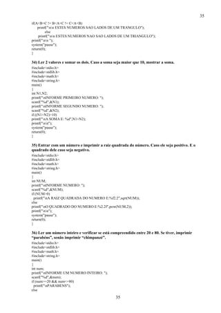 35
if(A<B+C != B<A+C != C<A+B)
printf("nn ESTES NUMEROS SAO LADOS DE UM TRANGULO");
else
printf("nn ESTES NUMEROS NAO SAO LADOS DE UM TRIANGULO");
printf("nn ");
system("pause");
return(0);
}

34) Ler 2 valores e somar os dois. Caso a soma seja maior que 10, mostrar a soma.
#include<stdio.h>
#include<stdlib.h>
#include<math.h>
#include<string.h>
main()
{
int N1,N2;
printf("nINFORME PRIMEIRO NUMERO: ");
scanf("%d",&N1);
printf("nINFORME SEGUNDO NUMERO: ");
scanf("%d",&N2);
if ((N1+N2)>10)
printf("nA SOMA E: %d",N1+N2);
printf("nn");
system("pause");
return(0);
}

35) Entrar com um número e imprimir a raiz quadrada do número. Caso ele seja positivo. E o
quadrado dele caso seja negativo.
#include<stdio.h>
#include<stdlib.h>
#include<math.h>
#include<string.h>
main()
{
int NUM;
printf("nINFORME NUMERO: ");
scanf("%d",&NUM);
if (NUM>0)
printf("nA RAIZ QUADRADA DO NUMERO E:%f2.2",sqrt(NUM));
else
printf("nO QUADRADO DO NUMERO E:%2.2f",pow(NUM,2));
printf("nn");
system("pause");
return(0);
}

36) Ler um número inteiro e verificar se está compreendido entre 20 e 80. Se tiver, imprimir
“parabéns”, senão imprimir “chimpanzé”.
#include<stdio.h>
#include<stdlib.h>
#include<math.h>
#include<string.h>
main()
{
int num;
printf("nINFORME UM NUMERO INTEIRO: ");
scanf("%d",&num);
if (num>=20 && num<=80)
printf("nPARABENS");
else

35

 