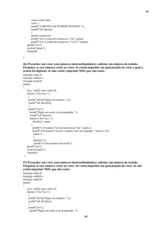 40
soma=soma+num;
cont++;
printf("n DIGITE UM NUMERO INTEIRO: ");
scanf("%d",&num);
}
media=soma/cont;
printf("nn A soma dos numeros e: %d ",soma);
printf("nn A media dos numeros e: %3.2f ",media);
printf("nn");
system("pause");
return(0);
}

46) Preencher um vetor com números inteiros(8unidades); solicitar um número do teclado.
Pesquisar se esse número existe no vetor. Se existir,imprimir em qual posição do vetor e qual a
ordem foi digitado. Se não existir, imprimir MSG que não existe.
#include<stdio.h>
#include<stdlib.h>
#include<math.h>
main()
{
int x, vet[8], num, achei=0;
for(int x=0;x<8;x++)
{
printf("n[%d] Digite um numero: ",x);
scanf("%d",&vet[x]);
}
printf("nn");
printf("Digite um valor a ser pesquisado: ");
scanf("%d",&num);
for(int x=0;x<8;x++)
if(vet[x]==num)
{
printf("n O numero %d esta na posicao %d: ",num,x);
printf("n O numero %d foi o numero %d a ser digitado: ",num,(x+1));
achei=1;
}
if(achei!=1)
printf("n Este numero nao existe");
printf("nn");
system("pause");
return(0);
}

47) Preencher um vetor com números inteiros(8unidades); solicitar um número do teclado.
Pesquisar se esse número existe no vetor. Se existir,imprimir em qual posição do vetor. Se não
existir,imprimir MSG que não existe.
#include<stdio.h>
#include<stdlib.h>
#include<math.h>
main()
{
int x, vet[8], num, achei=0;
for(int x=0;x<8;x++)
{
printf("n[%d] Digite um numero: ",x);
scanf("%d",&vet[x]);
}
printf("nn");
printf("Digite um valor a ser pesquisado: ");

40

 