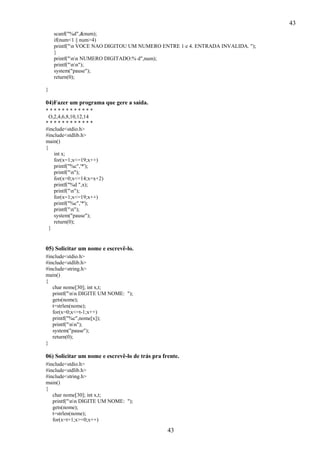 43
scanf("%d",&num);
if(num<1 || num>4)
printf("n VOCE NAO DIGITOU UM NUMERO ENTRE 1 e 4. ENTRADA INVALIDA. ");
}
printf("nn NUMERO DIGITADO:% d",num);
printf("nn");
system("pause");
return(0);
}

04)Fazer um programa que gere a saída.
************
O,2,4,6,8,10,12,14
************
#include<stdio.h>
#include<stdlib.h>
main()
{
int x;
for(x=1;x<=19;x++)
printf("%c",'*');
printf("n");
for(x=0;x<=14;x=x+2)
printf("%d ",x);
printf("n");
for(x=1;x<=19;x++)
printf("%c",'*');
printf("n");
system("pause");
return(0);
}

05) Solicitar um nome e escrevê-lo.
#include<stdio.h>
#include<stdlib.h>
#include<string.h>
main()
{
char nome[30]; int x,t;
printf("nn DIGITE UM NOME: ");
gets(nome);
t=strlen(nome);
for(x=0;x<=t-1;x++)
printf("%c",nome[x]);
printf("nn");
system("pause");
return(0);
}

06) Solicitar um nome e escrevê-lo de trás pra frente.
#include<stdio.h>
#include<stdlib.h>
#include<string.h>
main()
{
char nome[30]; int x,t;
printf("nn DIGITE UM NOME: ");
gets(nome);
t=strlen(nome);
for(x=t+1;x>=0;x++)

43

 