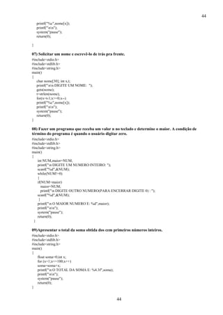 44
printf("%c",nome[x]);
printf("nn");
system("pause");
return(0);
}

07) Solicitar um nome e escrevê-lo de trás pra frente.
#include<stdio.h>
#include<stdlib.h>
#include<string.h>
main()
{
char nome[30]; int x,t;
printf("nn DIGITE UM NOME: ");
gets(nome);
t=strlen(nome);
for(x=t-1;x>=0;x--)
printf("%c",nome[x]);
printf("nn");
system("pause");
return(0);
}

08) Fazer um programa que receba um valor n no teclado e determine o maior. A condição de
término do programa é quando o usuário digitar zero.
#include<stdio.h>
#include<stdlib.h>
#include<string.h>
main()
{
int NUM,maior=NUM;
printf("n DIGITE UM NUMERO INTEIRO: ");
scanf("%d",&NUM);
while(NUM!=0)
{
if(NUM>maior)
maior=NUM;
printf("n DIGITE OUTRO NUMERO(PARA ENCERRAR DIGITE 0) : ");
scanf("%d",&NUM);
}
printf("n O MAIOR NUMERO E: %d",maior);
printf("nn");
system("pause");
return(0);
}

09)Apresentar o total da soma obtida dos cem primeiros números inteiros.
#include<stdio.h>
#include<stdlib.h>
#include<string.h>
main()
{
float soma=0;int x;
for (x=1;x<=100;x++)
soma=soma+x;
printf("n O TOTAL DA SOMA E: %4.3f",soma);
printf("nn");
system("pause");
return(0);
}

44

 