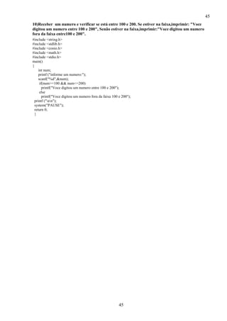 45
10)Receber um numero e verificar se está entre 100 e 200. Se estiver na faixa,imprimir: "Voce
digitou um numero entre 100 e 200", Senão estiver na faixa,imprimir:"Voce digitou um numero
fora da faixa entre100 e 200".
#include <string.h>
#include <stdlib.h>
#include <conio.h>
#include <math.h>
#include <stdio.h>
main()
{
int num;
printf ("informe um numero:");
scanf("%d",&num);
if(num>=100 && num<=200)
printf("Voce digitou um numero entre 100 e 200");
else
printf("Voce digitou um numero fora da faixa 100 e 200");
printf ("nn");
system("PAUSE");
return 0;
}

45

 