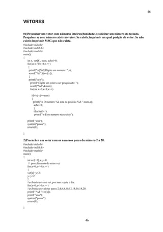 46

VETORES
01)Preencher um vetor com números inteiros(8unidades); solicitar um número do teclado.
Pesquisar se esse número existe no vetor. Se existir,imprimir em qual posição do vetor. Se não
existir,imprimir MSG que não existe.
#include<stdio.h>
#include<stdlib.h>
#include<math.h>
main()
{
int x, vet[8], num, achei=0;
for(int x=0;x<8;x++)
{
printf("n[%d] Digite um numero: ",x);
scanf("%d",&vet[x]);
}
printf("nn");
printf("Digite um valor a ser pesquisado: ");
scanf("%d",&num);
for(int x=0;x<8;x++)
if(vet[x]==num)
{
printf("n O numero %d esta na posicao %d: ",num,x);
achei=1;
}
if(achei!=1)
printf("n Este numero nao existe");
printf("nn");
system("pause");
return(0);
}

2)Preencher um vetor com os numeros pares do número 2 a 20.
#include<stdio.h>
#include<stdlib.h>
#include<math.h>
main()
{
int vet[10],x, y=0;
// preechimento do vetor vet
for(x=0;x<=9;x++)
{
vet[x]=y+2;
y=y+2;
}
//exibindo o vetor vet, por isso repete o for.
for(x=0;x<=9;x++)
//exibindo os valores pares 2,4,6,8,10,12,14,16,18,20.
printf(" %d ",vet[x]);
printf("nn");
system("pause");
return(0);
}

46

 