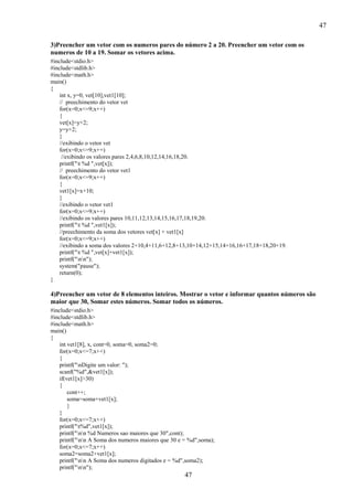 47
3)Preencher um vetor com os numeros pares do número 2 a 20. Preencher um vetor com os
numeros de 10 a 19. Somar os vetores acima.
#include<stdio.h>
#include<stdlib.h>
#include<math.h>
main()
{
int x, y=0, vet[10],vet1[10];
// preechimento do vetor vet
for(x=0;x<=9;x++)
{
vet[x]=y+2;
y=y+2;
}
//exibindo o vetor vet
for(x=0;x<=9;x++)
//exibindo os valores pares 2,4,6,8,10,12,14,16,18,20.
printf("t %d ",vet[x]);
// preechimento do vetor vet1
for(x=0;x<=9;x++)
{
vet1[x]=x+10;
}
//exibindo o vetor vet1
for(x=0;x<=9;x++)
//exibindo os valores pares 10,11,12,13,14,15,16,17,18,19,20.
printf("t %d ",vet1[x]);
//preechimento da soma dos vetores vet[x] + vet1[x]
for(x=0;x<=9;x++)
//exibindo a soma dos valores 2+10,4+11,6+12,8+13,10+14,12+15,14+16,16+17,18+18,20+19.
printf("t %d ",vet[x]+vet1[x]);
printf("nn");
system("pause");
return(0);
}

4)Preencher um vetor de 8 elementos inteiros. Mostrar o vetor e informar quantos números são
maior que 30, Somar estes números. Somar todos os números.
#include<stdio.h>
#include<stdlib.h>
#include<math.h>
main()
{
int vet1[8], x, cont=0, soma=0, soma2=0;
for(x=0;x<=7;x++)
{
printf("nDigite um valor: ");
scanf("%d",&vet1[x]);
if(vet1[x]>30)
{
cont++;
soma=soma+vet1[x];
}
}
for(x=0;x<=7;x++)
printf("t%d",vet1[x]);
printf("nn %d Numeros sao maiores que 30",cont);
printf("nn A Soma dos numeros maiores que 30 e = %d",soma);
for(x=0;x<=7;x++)
soma2=soma2+vet1[x];
printf("nn A Soma dos numeros digitados e = %d",soma2);
printf("nn");

47

 