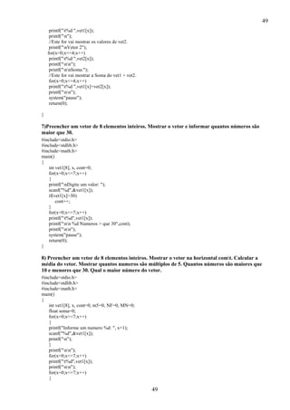 49
printf("t%d ",vet1[x]);
printf("n");
//Este for vai mostrar os valores de vet2.
printf("nVetor 2");
for(x=0;x<=4;x++)
printf("t%d ",vet2[x]);
printf("nn");
printf("nnSoma:");
//Este for vai mostrar a Soma do vet1 + vet2.
for(x=0;x<=4;x++)
printf("t%d ",vet1[x]+vet2[x]);
printf("nn");
system("pause");
return(0);
}

7)Preencher um vetor de 8 elementos inteiros. Mostrar o vetor e informar quantos números são
maior que 30.
#include<stdio.h>
#include<stdlib.h>
#include<math.h>
main()
{
int vet1[8], x, cont=0;
for(x=0;x<=7;x++)
{
printf("nDigite um valor: ");
scanf("%d",&vet1[x]);
if(vet1[x]>30)
cont++;
}
for(x=0;x<=7;x++)
printf("t%d",vet1[x]);
printf("nn %d Numeros > que 30",cont);
printf("nn");
system("pause");
return(0);
}

8) Preencher um vetor de 8 elementos inteiros. Mostrar o vetor na horizontal comt. Calcular a
média do vetor. Mostrar quantos numeros são múltiplos de 5. Quantos números são maiores que
10 e menores que 30. Qual o maior número do vetor.
#include<stdio.h>
#include<stdlib.h>
#include<math.h>
main()
{
int vet1[8], x, cont=0, m5=0, NF=0, MN=0;
float soma=0;
for(x=0;x<=7;x++)
{
printf("Informe um numero %d: ", x+1);
scanf("%d",&vet1[x]);
printf("n");
}
printf("nn");
for(x=0;x<=7;x++)
printf("t%d",vet1[x]);
printf("nn");
for(x=0;x<=7;x++)
{

49

 
