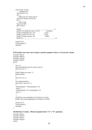 50
soma=soma+vet1[x];
//multiplos de 5
if(vet1[x]%5==0)
m5++;
//Maior que 10 e maior que 30
if(vet1[x]>10 && vet1[x]<30)
NF++;
//maior valor
if(vet1[x]>MN)
MN=vet1[x];
}
printf(" __________________________________________");
printf("n| A media do vetor e: %3.2f
|",soma/8);
printf("n| Multiplos de 5: %d
|",m5);
printf("n| Entre 10 e 30: %d
|",NF);
printf("n| Maior numero: %d
|",MN);
printf("n|__________________________________________|");
printf("nn");
system("pause");
return(0);
}

9) Preencher um vetor com 3 nomes e mostrar quantas letras A e E tem nos 3 nome.
#include<stdio.h>
#include<stdlib.h>
#include<string.h>
#include<math.h>
main()
{
int x, m;
char nome[3][30],conta=0, conte=0, tam=0;
for(x=0;x<3;x++)
{
printf("tDigite um nome: ");
gets(nome[x]);
}
for(x=0;x<3;x++)
{
tam=strlen(nome[x]);
for(m=0;m<=tam-1;m++)
{
if(nome[x][m]=='A'||nome[x][m]=='a')
conta++;
if(nome[x][m]=='E' || nome[x][m]=='e')
conte++;
}
}
printf("Nos nomes digitados tem %d letras A",conta);
printf("nNos nomes digitados tem %d letras E",conte);
printf("nn");
system("pause");
return(0);
}

10) Informar 3 nomes. Mostrar quantas letras "A" e "E", possuem.
#include<stdio.h>
#include<stdlib.h>
#include<math.h>
#include<string.h>
main()

50

 