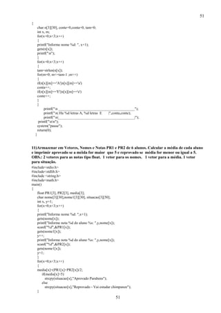 51
{
char n[3][30], conte=0,conta=0, tam=0;
int x, m;
for(x=0;x<3;x++)
{
printf("Informe nome %d: ", x+1);
gets(n[x]);
printf("n");
}
for(x=0;x<3;x++)
{
tam=strlen(n[x]);
for(m=0; m<=tam-1 ;m++)
{
if(n[x][m]=='A'||n[x][m]=='a')
conta++;
if(n[x][m]=='E'||n[x][m]=='e')
conte++;
}
}
printf("n _________________________________________");
printf("n| Ha %d letras A, %d letras E
|",conta,conte);
printf("n|_________________________________________|");
printf("nn");
system("pause");
return(0);
}

11)Armazenar em Vetores, Nomes e Notas PR1 e PR2 de 6 alunos. Calcular a média de cada aluno
e imprimir aprovado se a méida for maior que 5 e reprovado se média for menor ou igual a 5.
OBS.: 2 vetores para as notas tipo float. 1 vetor para os nomes. 1 vetor para a média. 1 vetor
para situação.
#include<stdio.h>
#include<stdlib.h>
#include <string.h>
#include<math.h>
main()
{
float PR1[3], PR2[3], media[3];
char nome[3][30],nome1[3][30], situacao[3][50];
int x, y=1;
for(x=0;x<3;x++)
{
printf("Informe nome %d: ",x+1);
gets(nome[x]);
printf("Informe nota %d do aluno %s: ",y,nome[x]);
scanf("%f",&PR1[x]);
gets(nome1[x]);
y++;
printf("Informe nota %d do aluno %s: ",y,nome[x]);
scanf("%f",&PR2[x]);
gets(nome1[x]);
y=1;
}
for(x=0;x<3;x++)
{
media[x]=(PR1[x]+PR2[x])/2;
if(media[x]>5)
strcpy(situacao[x],"Aprovado Parabens");
else
strcpy(situacao[x],"Reprovado - Vai estudar chimpanze");
}

51

 