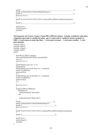 52
printf("__________________________________________________________________");
printf("nnNometNota1ttNota2tMediatSituacao");
printf("n________________________________________________________________");
for(x=0;x<3;x++)
{
printf("n%st%3.2ftt%3.2ft%3.2ft%s",nome[x],PR1[x],PR2[x],media[x],situacao[x]);
}
printf("n________________________________________________________________");
printf("nn");
system("pause");
return(0);
}

12)Armazenar em Vetores, Nomes e Notas PR1 e PR2 de 6 alunos. Calcular a média de cada aluno
e imprimir aprovado se a méida for maior que 5 e reprovado se média for menor ou igual a 5.
OBS.: 2 vetores para as notas tipo float. 1 vetor para os nomes. 1 vetor para a média. 1 vetor
para situação.
#include<stdio.h>
#include<stdlib.h>
#include <string.h>
#include<math.h>
main()
{
float PR1[3], PR2[3], media[3];
char nome[3][30],nome2[3][30], situacao[3][10];
int x,z=1;
for(x=0;x<3;x++)
{
printf("Informe nome %d: ",x+1);
gets(nome[x]);
printf("Informe nota %d do aluno %s: ",z,nome[x]);
scanf("%f",&PR1[x]);
gets(nome2[x]);
z++;
printf("Informe nota %d do aluno %s: ",z,nome[x]);
scanf("%f",&PR2[x]);
gets(nome2[x]);
z=1;
}
for(x=0;x<3;x++)
{
media[x]=(PR1[x]+PR2[x])/2;
if(media[x]>5)
strcpy(situacao[x],"Aprovado");
else
strcpy(situacao[x],"Reprovado");
}
printf("_________________________________________");
printf("nnNometNota1tNota2tMediatSituacao");
printf("n_________________________________________");
for(x=0;x<3;x++)
{
printf("n%st%3.2ft%3.2ft%3.2ft%s",nome[x],PR1[x],PR2[x],media[x],situacao[x]);
}
printf("n_________________________________________");
printf("nn");
system("pause");
return(0);
}

52

 