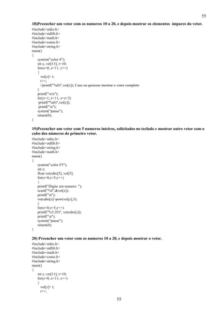 55
18)Preencher um vetor com os numeros 10 a 20, e depois mostrar os elementos ímpares do vetor.
#include<stdio.h>
#include<stdlib.h>
#include<math.h>
#include<conio.h>
#include<string.h>
main()
{
system("color 6");
int z, vet[11], t=10;
for(z=0; z<11; z++)
{
vet[z]= t;
t++;
//printf("%dt",vet[z]); Caso eu quisesse mostrar o vetor completo
}
printf("nn");
for(z=1; z<11; z=z+2)
printf("%dt",vet[z]);
printf("n");
system("pause");
return(0);
}

19)Preencher um vetor com 5 numeros inteiros, solicitados no teclado e mostrar outro vetor com o
cubo dos números do primeiro vetor.
#include<stdio.h>
#include<stdlib.h>
#include<string.h>
#include<math.h>
main()
{
system("color F5");
int z;
float vetcubo[5], vet[5];
for(z=0;z<5;z++)
{
printf("Digite um numero: ");
scanf("%f",&vet[z]);
printf("n");
vetcubo[z]=pow(vet[z],3);
}
for(z=0;z<5;z++)
printf("%3.2ft", vetcubo[z]);
printf("n");
system("pause");
return(0);
}

20) Preencher um vetor com os numeros 10 a 20, e depois mostrar o vetor.
#include<stdio.h>
#include<stdlib.h>
#include<math.h>
#include<conio.h>
#include<string.h>
main()
{
int z, vet[11], t=10;
for(z=0; z<11; z++)
{
vet[z]= t;
t++;

55

 