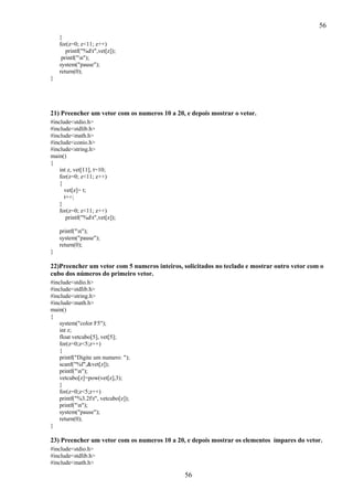 56
}
for(z=0; z<11; z++)
printf("%dt",vet[z]);
printf("n");
system("pause");
return(0);
}

21) Preencher um vetor com os numeros 10 a 20, e depois mostrar o vetor.
#include<stdio.h>
#include<stdlib.h>
#include<math.h>
#include<conio.h>
#include<string.h>
main()
{
int z, vet[11], t=10;
for(z=0; z<11; z++)
{
vet[z]= t;
t++;
}
for(z=0; z<11; z++)
printf("%dt",vet[z]);
printf("n");
system("pause");
return(0);
}

22)Preencher um vetor com 5 numeros inteiros, solicitados no teclado e mostrar outro vetor com o
cubo dos números do primeiro vetor.
#include<stdio.h>
#include<stdlib.h>
#include<string.h>
#include<math.h>
main()
{
system("color F5");
int z;
float vetcubo[5], vet[5];
for(z=0;z<5;z++)
{
printf("Digite um numero: ");
scanf("%f",&vet[z]);
printf("n");
vetcubo[z]=pow(vet[z],3);
}
for(z=0;z<5;z++)
printf("%3.2ft", vetcubo[z]);
printf("n");
system("pause");
return(0);
}

23) Preencher um vetor com os numeros 10 a 20, e depois mostrar os elementos ímpares do vetor.
#include<stdio.h>
#include<stdlib.h>
#include<math.h>

56

 