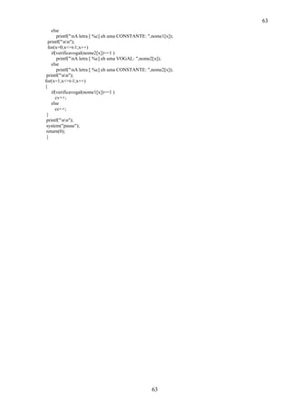 63
else
printf("nA letra [ %c] eh uma CONSTANTE: ",nome1[x]);
printf("nn");
for(x=0;x<=t-1;x++)
if(verificavogal(nome2[x])==1 )
printf("nA letra [ %c] eh uma VOGAL: ",nome2[x]);
else
printf("nA letra [ %c] eh uma CONSTANTE: ",nome2[x]);
printf("nn");
for(x=1;x<=t-1;x++)
{
if(verificavogal(nome1[x])==1 )
cv++;
else
cc++;
}
printf("nn");
system("pause");
return(0);
}

63

 