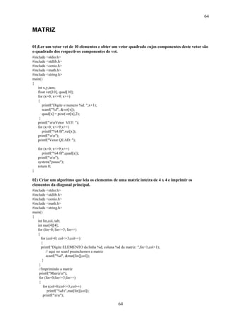 64

MATRIZ
01)Ler um vetor vet de 10 elementos e obter um vetor quadrado cujos componentes deste vetor são
o quadrado dos respectivos componentes de vet.
#include <stdio.h>
#include <stdlib.h>
#include <conio.h>
#include <math.h>
#include <string.h>
main()
{
int x,y,tam;
float vet[10], quad[10];
for (x=0; x<=9; x++)
{
printf("Digite o numero %d: ",x+1);
scanf("%f", &vet[x]);
quad[x] = pow(vet[x],2);
}
printf("nnVetor VET: ");
for (x=0; x<=9;x++)
printf("%4.0f",vet[x]);
printf("nn");
printf("Vetor QUAD: ");
for (x=0; x<=9;x++)
printf("%4.0f",quad[x]);
printf("nn");
system("pause");
return 0;
}

02) Criar um algoritmo que leia os elementos de uma matriz inteira de 4 x 4 e imprimir os
elementos da diagonal principal.
#include <stdio.h>
#include <stdlib.h>
#include <conio.h>
#include <math.h>
#include <string.h>
main()
{
int lin,col, tab;
int mat[4][4];
for (lin=0; lin<=3; lin++)
{
for (col=0; col<=3;col++)
{
printf("Digite ELEMENTO da linha %d, coluna %d da matriz: ",lin+1,col+1);
// aqui no scanf preenchemos a matriz
scanf("%d", &mat[lin][col]);
}
}
//Imprimindo a matriz
printf("Matrizn");
for (lin=0;lin<=3;lin++)
{
for (col=0;col<=3;col++)
printf("%dt",mat[lin][col]);
printf("nn");

64

 