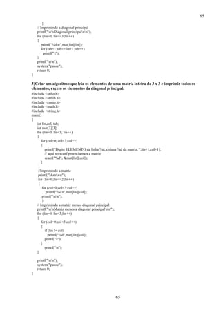 65
}
// Imprimindo a diagonal principal
printf("nnDiagonal principalnn");
for (lin=0; lin<=3;lin++)
{
printf("%dn",mat[lin][lin]);
for (tab=1;tab<=lin+1;tab++)
printf("t");
}
printf("nn");
system("pause");
return 0;
}

3)Criar um algoritmo que leia os elementos de uma matriz inteira de 3 x 3 e imprimir todos os
elementos, exceto os elementos da diagonal principal.
#include <stdio.h>
#include <stdlib.h>
#include <conio.h>
#include <math.h>
#include <string.h>
main()
{
int lin,col, tab;
int mat[3][3];
for (lin=0; lin<3; lin++)
{
for (col=0; col<3;col++)
{
printf("Digite ELEMENTO da linha %d, coluna %d da matriz: ",lin+1,col+1);
// aqui no scanf preenchemos a matriz
scanf("%d", &mat[lin][col]);
}
}
//Imprimindo a matriz
printf("Matrizn");
for (lin=0;lin<=2;lin++)
{
for (col=0;col<3;col++)
printf("%dt",mat[lin][col]);
printf("nn");
}
// Imprimindo a matriz menos diagonal principal
printf("nnMatriz menos a diagonal principalnn");
for (lin=0; lin<3;lin++)
{
for (col=0;col<3;col++)
{
if (lin != col)
printf("%d",mat[lin][col]);
printf("t");
}
printf("n");
}
printf("nn");
system("pause");
return 0;
}

65

 
