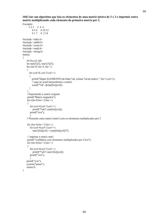 66
10)Criar um algoritmo que leia os elementos de uma matriz inteira de 3 x 3 e imprimir outra
matriz multiplicando cada elemento da primeira matriz por 2.
Exemplo:
123 2 4 6
4 5 6 8 10 12
4 1 7 8 2 14
#include <stdio.h>
#include <stdlib.h>
#include <conio.h>
#include <math.h>
#include <string.h>
main()
{
int lin,col, tab;
int mat[3][3], mat1[3][3];
for (lin=0; lin<3; lin++)
{
for (col=0; col<3;col++)
{
printf("Digite ELEMENTO da linha %d, coluna %d da matriz: ",lin+1,col+1);
// aqui no scanf preenchemos a matriz
scanf("%d", &mat[lin][col]);
}
}
//Imprimindo a matriz original
printf("Matriz originaln");
for (lin=0;lin<=2;lin++)
{
for (col=0;col<3;col++)
printf("%dt",mat[lin][col]);
printf("nn");
}
// Preenche outra matriz (mat1) com os elementos multiplicados por 2
for (lin=0;lin<=2;lin++)
for (col=0;col<3;col++)
mat1[lin][col] = (mat[lin][col])*2;
// imprime a matriz mat1
printf("nnMatriz com elementos multiplicados por 2nn");
for (lin=0;lin<=2;lin++)
{
for (col=0;col<3;col++)
printf("%dt",mat1[lin][col]);
printf("nn");
}
printf("nn");
system("pause");
return 0;
}

66

 