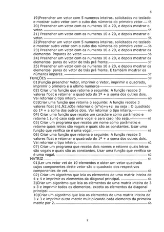8
19)Preencher um vetor com 5 numeros inteiros, solicitados no teclado
e mostrar outro vetor com o cubo dos números do primeiro vetor. --- 55
20) Preencher um vetor com os numeros 10 a 20, e depois mostrar o
vetor. ----------------------------------------------------------------------------------------------- 55
21) Preencher um vetor com os numeros 10 a 20, e depois mostrar o
vetor. ----------------------------------------------------------------------------------------------- 56
22)Preencher um vetor com 5 numeros inteiros, solicitados no teclado
e mostrar outro vetor com o cubo dos números do primeiro vetor. --- 56
23) Preencher um vetor com os numeros 10 a 20, e depois mostrar os
elementos ímpares do vetor. ----------------------------------------------------------- 56
24) Preencher um vetor com os numeros 10 a 20, e depois mostrar os
elementos pares do vetor de trás prá frente. ----------------------------------- 57
25) Preencher um vetor com os numeros 10 a 20, e depois mostrar os
elementos pares do vetor de trás prá frente. E também mostrar os
números ímpares. ---------------------------------------------------------------------------- 57
FUNÇÕES -------------------------------------------------------------------------------------------- 59
01)Função preencher Vetor, imprimir o Vetor, imprimir o quadrado,
imprimir o primeiro e o ultimo numeros-------------------------------------------- 59
02) Criar uma função que retorna o seguinte: A função recebe 3
valores float e retornar o quadrado do 1º + a soma dos outros dois.
Vai retornar o tipo inteiro. ---------------------------------------------------------------- 60
03)Criar uma função que retorna o seguinte: A função recebe 3
valores float (n1,N2,n3)e retornar o (x*x)+y+z ou seja : O quadrado
do 1º + a soma dos outros dois. Vai retornar o tipo inteiro.-------------- 60
04) Criar uma função que receba um caractere como parâmetro e
retorne 1 (um) caso seja uma vogal e zero caso não seja.---------------- 61
05) Criar um programa que receba um nome como parâmetro e
retorne quais letras são vogais e quais são as constantes. Usar uma
função que verifica se é uma vogal.-------------------------------------------------- 61
06) Criar uma função que retorna o seguinte: A função recebe 3
valores float e retornar o quadrado do 1º + a soma dos outros dois.
Vai retornar o tipo inteiro. ---------------------------------------------------------------- 62
07) Criar um programa que receba dois nomes e retorne quais letras
são vogais e quais são as constantes. Usar uma função que verifica se
é uma vogal. ------------------------------------------------------------------------------------ 62
MATRIZ ----------------------------------------------------------------------------------------------- 64
01)Ler um vetor vet de 10 elementos e obter um vetor quadrado
cujos componentes deste vetor são o quadrado dos respectivos
componentes de vet. ------------------------------------------------------------------------ 64
02) Criar um algoritmo que leia os elementos de uma matriz inteira de
4 x 4 e imprimir os elementos da diagonal principal. ------------------------ 64
3)Criar um algoritmo que leia os elementos de uma matriz inteira de 3
x 3 e imprimir todos os elementos, exceto os elementos da diagonal
principal. ------------------------------------------------------------------------------------------ 65
10)Criar um algoritmo que leia os elementos de uma matriz inteira de
3 x 3 e imprimir outra matriz multiplicando cada elemento da primeira
matriz por 2. ------------------------------------------------------------------------------------ 66

8

 