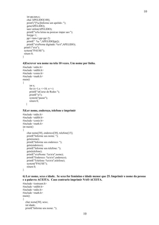10
10
int pp,tam,x;
char APELIDO[100];
printf ("[%c]Informe um apelido: ");
gets(APELIDO);
tam=strlen(APELIDO);
printf("nAs letras na posicao impar sao:");
for(pp=1;
pp<=tam-1;pp=pp+2)
printf(" %c ",APELIDO[pp]);
printf("nnNome digitado: %st",APELIDO);
printf ("nn");
system("PAUSE");
return 0;
}
4)Escrever seu nome na tela 10 vezes. Um nome por linha.
#include <stdio.h>
#include <stdlib.h>
#include <conio.h>
#include <math.h>
main()
{
int x;
for (x=1;x <=10; x++)
printf("nCurso de Redes ");
printf("n");
system("pause");
return 0;
}
5)Ler nome, endereço, telefone e imprimir
#include <stdio.h>
#include <stdlib.h>
#include <conio.h>
#include <math.h>
int main()
{
char nome[30], endereco[30], telefone[15];
printf("Informe seu nome: ");
gets(nome);
printf("Informe seu endereco: ");
gets(endereco);
printf("Informe seu telefone: ");
gets(telefone);
printf("nnNome: %snn",nome);
printf("Endereco: %snn",endereco);
printf("Telefone: %snn",telefone);
system("PAUSE");
return 0;
}
6) Ler nome, sexo e idade. Se sexo for feminino e idade menor que 25. Imprimir o nome da pessoa
e a palavra ACEITA. Caso contrario imprimir NAO ACEITA.
#include <iostream.h>
#include <stdlib.h>
#include <stdio.h>
#include <math.h>
main()
{
char nome[30], sexo;
int idade;
printf("Informe seu nome: ");
 