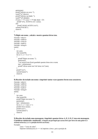 11
11
gets(nome);
printf("Informe seu sexo: ");
scanf("%c",&sexo);
printf("Informe sua idade: ");
scanf("%d",&idade);
if (sexo == 'f' || sexo == 'F' && idade < 25)
printf("n%s. ACEITA.nn", nome);
else
printf("nNAO ACEITA.nn");
system("PAUSE");
return 0;
}
7) Digite um nome , calcule e mostre quantas letras tem.
#include <stdio.h>
#include <stdlib.h>
#include <conio.h>
#include <math.h>
#include <string.h>
main()
{
int x,tam;
char nome[30];
for (x=1; x <= 4; x++)
{
printf("Digite um nome: ");
gets(nome);
// na variavel tam ficará guardado quantas letras tem o nome
tam = strlen(nome);
printf("nEsse nome tem %d letras.nn",tam);
}
printf("nn");
system("pause");
return 0;
}
8) Receber do teclado um nome e imprimir tantas vezes quantos forem seus caracteres.
#include <stdio.h>
#include <stdlib.h>
#include <conio.h>
#include <math.h>
#include <string.h>
main()
{
int x,tam;
char nome[30];
printf("Digite um nome: ");
gets(nome);
tam = strlen(nome);
for (x=1; x <= tam; x++)
printf("n%s",nome);
printf("nn");
system("pause");
return 0;
}
9) Receber do teclado uma mensagem e imprimir quantas letras A, E, I, O, U tem esta mensagem.
Considerar minúscula e maiúscula. A função em portugol que acessa letra por letra de uma palavra é
strlem(variavel,x). (x é a posição da letra na frase)
Exemplo:
curso = "curso de redes"
Imprimir strelem(curso,3) ==> irá imprimir a letra s, pois a posição da
 