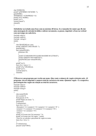 15
15
char NOME[30];
printf("nINFORME UM NOME: ");
gets(NOME);
if(NOME[0]=='A'||NOME[0]=='a')
printf("n%s",NOME);
printf("nn");
system("pause");
return(0);
}
16)Solicitar no teclado uma frase com no máximo 40 letras. Se o tamanho for maior que 40, dar
uma mensagem de entrada inválida e solictar novamente, se passar, imprimir a frase na vertical
com um tempo em cada letra.
#include<stdio.h>
#include<stdlib.h>
#include <string.h>
main()
{
char FRASE[40];int x,tam;
printf("nDIGITE UMA FRASE: ");
gets(FRASE);
tam=strlen(FRASE);
while(tam>40)
{
printf("nTAMANHO INVALIDO.MAXIMO 40 LETRAS");
printf("nDIGITE NOVAMENTE");
gets(FRASE);tam=strlen(FRASE);
}
printf("nn");
for(x=0;x<=tam;x++)
printf("n%c",FRASE[x]);
printf("nn");
system("pause");
return(0);
}
17)Escrever um programa que receba um nome -Que conte o número de vogais existentes nele. -O
programa deverá imprimir o numero total de caracteres do nome -Quantas vogais - E a respectiva
porcentagem das vogais em relação ao total de caracteres.
#include<stdio.h>
#include<stdlib.h>
#include<string.h>
main()
{
char nome[20],M;
int x,t,soma=0;
float percent, t2=0;
printf("Digite um nome: ");
gets(nome);
t=strlen(nome);
for(x=0;x<=t;x++)
if(nome[x]=='a' || nome[x]=='A' || nome[x]=='e' || nome[x]=='E' ||
nome[x]=='i' || nome[x]=='I' || nome[x]=='o' || nome[x]=='O' ||
nome[x]=='u' || nome[x]=='U')
soma++;
printf("n O nome tem %d caracteres: ",t);
printf("n O nome tem %d vogais: ",soma);
//Este for vai calcular o percentual de vogais no nome.
for(x=0;x<=t2;x++)
{
t2=strlen(nome);
percent=soma*100/t2;
 