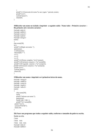 16
16
}
printf("n %f porcento do nome %s sao vogais: ",percent, nome);
printf("nn");
system("pause");
return(0);
}
18)Receber um nome no teclado e imprimir a seguinte saída - Nome todo: - Primeiro caracter: -
Do primeiro até o terceiro caracter:
#include<stdio.h>
#include<stdlib.h>
#include<conio.h>
#include<math.h>
#include<string.h>
main()
{
char nome[30];
int t;
printf("ntDigite um nome: ");
gets(nome);
t=strlen(nome);
if(nome[0]==' ')
t=t+1;
t=t+2;
t=t+3;
printf("nttNome completo: %sn",(nome));
printf("ntO primeiro caracter e: %c",nome[0]);
printf("ntO segundo caracter e: %c",nome[1]);
printf("ntO terceiro caracter e: %c",nome[2]);
printf("nn");
system("pause");
return (0);
}
19)Receber um nome e imprimir as 4 primeiras letras do nome.
#include <string.h>
#include <stdlib.h>
#include <conio.h>
#include <math.h>
#include <stdio.h>
main()
{
char nome[30];
int B;
printf ("informe um nome:");
gets(nome);
for(B=0;B<=3;B++)
printf("%c",nome[B]);
printf ("nn");
system("PAUSE");
return (0);
}
20) Fazer um programa que tenha a seguinte saida, conforme o tamanho da palavra escrita.
Saida na tela.
//xxx
//xxx xxx
//xxx xxx xxx
#include<stdio.h>
#include<stdlib.h>
 