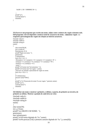18
18
for(M=1; M<=10000000; M++);
}
printf("n");
system("pause");
return(0);
}
23) Escrever um programa que receba um nome. a)Que conte o número de vogais existentes nele.
b)O programa deverá imprimir o numero total de caracteres do nome. c)Quantas vogais e a
respectiva porcentagem das vogais em relação ao total de caracteres.
#include<stdio.h>
#include<stdlib.h>
#include<string.h>
main()
{
char nome[30],M;
int x,t,soma=0;
float percent, t2=0;
printf("Digite um nome: ");
gets(nome);
t=strlen(nome);
for(x=0;x<=t;x++)
if(nome[x]=='a' || nome[x]=='A' || nome[x]=='e' || nome[x]=='E' ||
nome[x]=='i' || nome[x]=='I' || nome[x]=='o' || nome[x]=='O' ||
nome[x]=='u' || nome[x]=='U')
soma++;
printf("n O nome tem %d caracteres: ",t);
printf("n O nome tem %d vogais: ",soma);
//Este for vai calcular o percentual de vogais no nome.
for(x=0;x<=t2;x++)
{
t2=strlen(nome);
percent=soma*100/t2;
}
printf("n %3.2f porcento do nome %s sao vogais: ",percent, nome);
printf("nn");
system("pause");
return(0);
}
24) Solicitar um nome e mostrar o primeiro, o último, o quarto, do primeiro ao terceiro, do
primeiro ao ultimo. Mostrar a posição de cada letra no vetor.
#include<stdio.h>
#include<stdlib.h>
#include<string.h>
main()
{
char nome[30];
int x,y=0,tam;
printf("nn DIGITE UM NOME: ");
gets(nome);
tam=strlen(nome);
printf("nttO nome digitado eh: %s ",nome);
printf("nnNa posicao [%d] o primeiro caracter digitado eh: %c ",y, nome[0]);
 