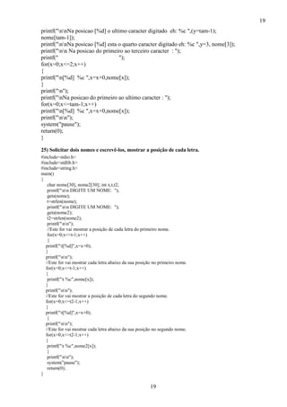 19
19
printf("nnNa posicao [%d] o ultimo caracter digitado eh: %c ",(y=tam-1);
nome[tam-1]);
printf("nnNa posicao [%d] esta o quarto caracter digitado eh: %c ",y=3, nome[3]);
printf("nn Na posicao do primeiro ao terceiro caracter : ");
printf(" ");
for(x=0;x<=2;x++)
{
printf("n[%d] %c ",x=x+0,nome[x]);
}
printf("n");
printf("nNa posicao do primeiro ao ultimo caracter : ");
for(x=0;x<=tam-1;x++)
printf("n[%d] %c ",x=x+0,nome[x]);
printf("nn");
system("pause");
return(0);
}
25) Solicitar dois nomes e escrevê-los, mostrar a posição de cada letra.
#include<stdio.h>
#include<stdlib.h>
#include<string.h>
main()
{
char nome[30], nome2[30]; int x,t,t2;
printf("nn DIGITE UM NOME: ");
gets(nome);
t=strlen(nome);
printf("nn DIGITE UM NOME: ");
gets(nome2);
t2=strlen(nome2);
printf("nn");
//Este for vai mostrar a posição de cada letra do primeiro nome.
for(x=0;x<=t-1;x++)
{
printf("t[%d]",x=x+0);
}
printf("nn");
//Este for vai mostrar cada letra abaixo da sua posição no primeiro nome.
for(x=0;x<=t-1;x++)
{
printf("t %c",nome[x]);
}
printf("nn");
//Este for vai mostrar a posição de cada letra do segundo nome.
for(x=0;x<=t2-1;x++)
{
printf("t[%d]",x=x+0);
}
printf("nn");
//Este for vai mostrar cada letra abaixo da sua posição no segundo nome.
for(x=0;x<=t2-1;x++)
{
printf("t %c",nome2[x]);
}
printf("nn");
system("pause");
return(0);
}
 